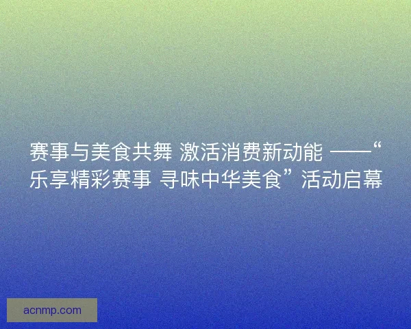 赛事与美食共舞 激活消费新动能 ——“乐享精彩赛事 寻味中华美食” 活动启幕