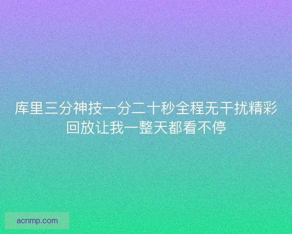 库里三分神技一分二十秒全程无干扰精彩回放让我一整天都看不停