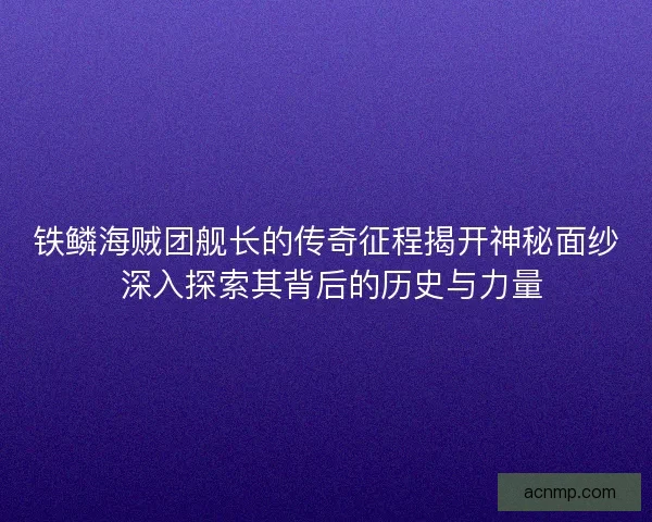 铁鳞海贼团舰长的传奇征程揭开神秘面纱 深入探索其背后的历史与力量