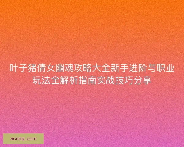 叶子猪倩女幽魂攻略大全新手进阶与职业玩法全解析指南实战技巧分享