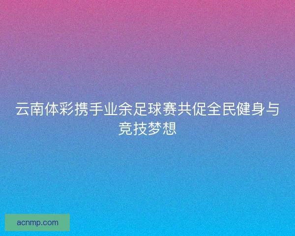 云南体彩携手业余足球赛共促全民健身与竞技梦想