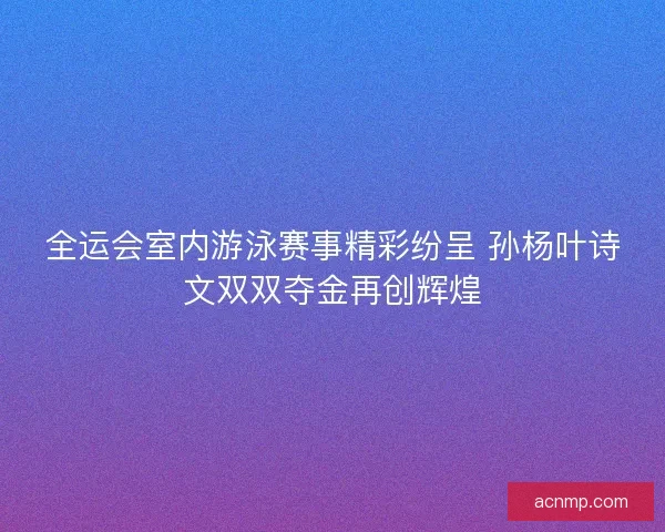 全运会室内游泳赛事精彩纷呈 孙杨叶诗文双双夺金再创辉煌