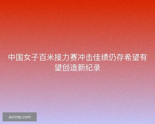 中国女子百米接力赛冲击佳绩仍存希望有望创造新纪录