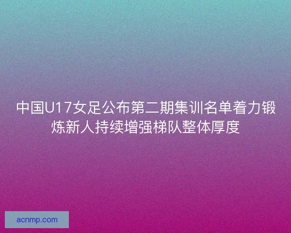 中国U17女足公布第二期集训名单着力锻炼新人持续增强梯队整体厚度