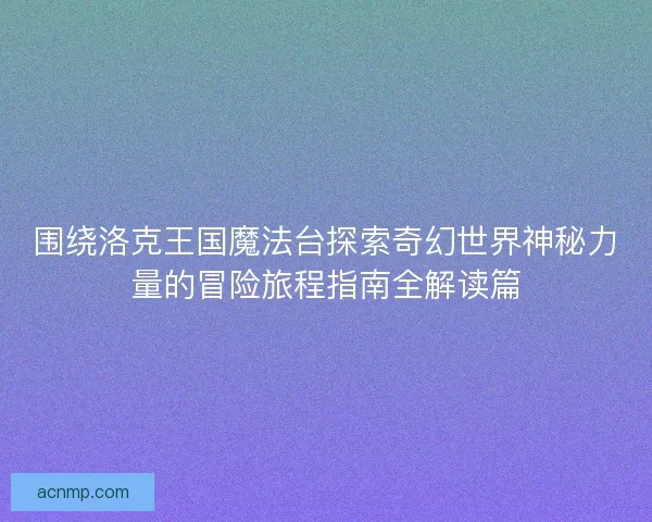 围绕洛克王国魔法台探索奇幻世界神秘力量的冒险旅程指南全解读篇