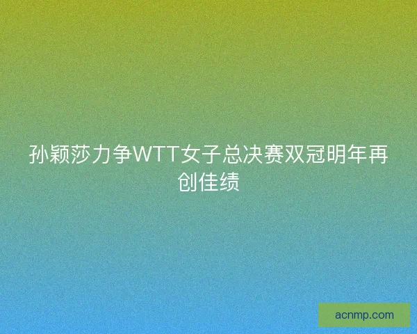 孙颖莎力争WTT女子总决赛双冠明年再创佳绩