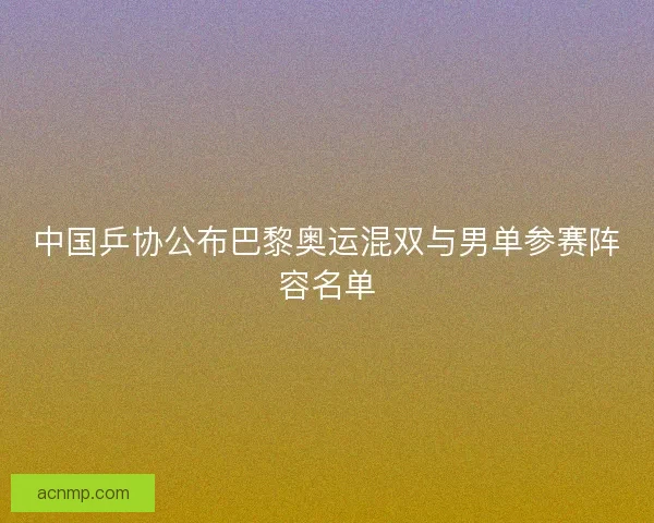 中国乒协公布巴黎奥运混双与男单参赛阵容名单