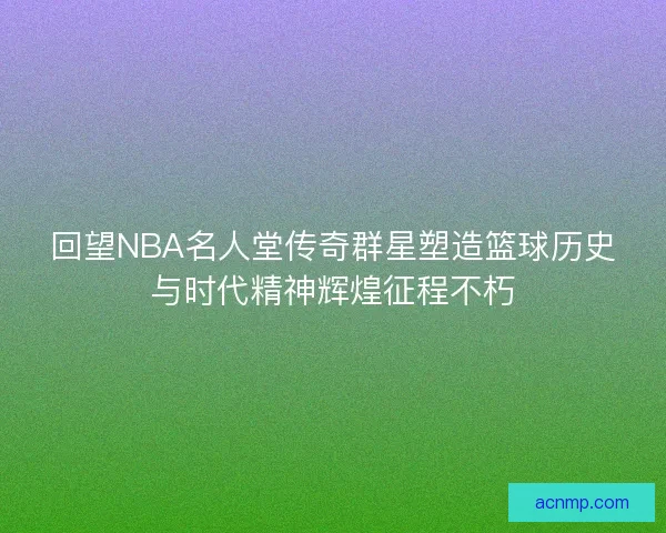 回望NBA名人堂传奇群星塑造篮球历史与时代精神辉煌征程不朽