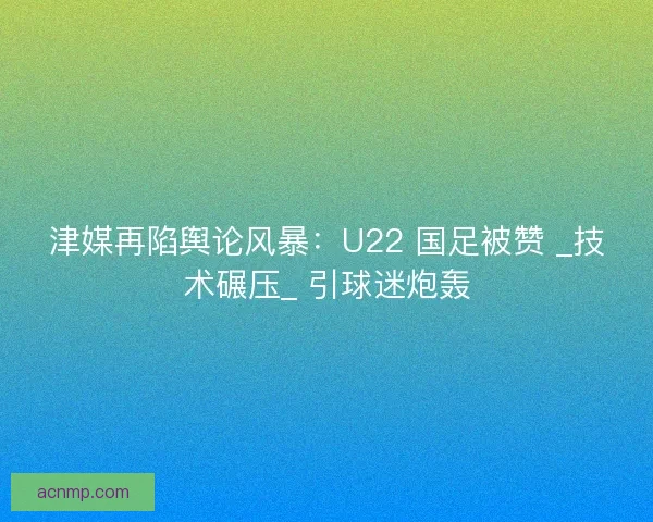 津媒再陷舆论风暴：U22 国足被赞 _技术碾压_ 引球迷炮轰