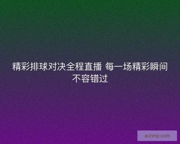 精彩排球对决全程直播 每一场精彩瞬间不容错过