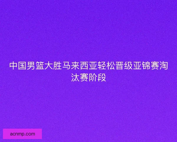 中国男篮大胜马来西亚轻松晋级亚锦赛淘汰赛阶段