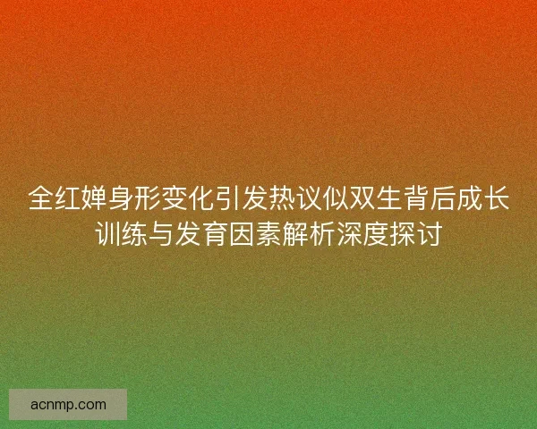 全红婵身形变化引发热议似双生背后成长训练与发育因素解析深度探讨