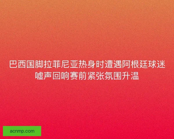 巴西国脚拉菲尼亚热身时遭遇阿根廷球迷嘘声回响赛前紧张氛围升温