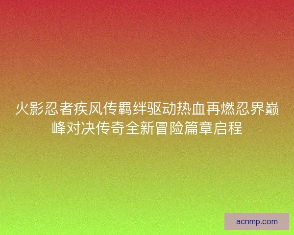 火影忍者疾风传羁绊驱动热血再燃忍界巅峰对决传奇全新冒险篇章启程