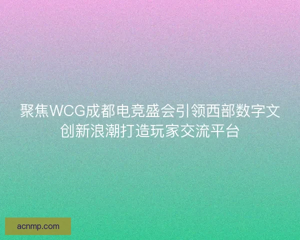 聚焦WCG成都电竞盛会引领西部数字文创新浪潮打造玩家交流平台