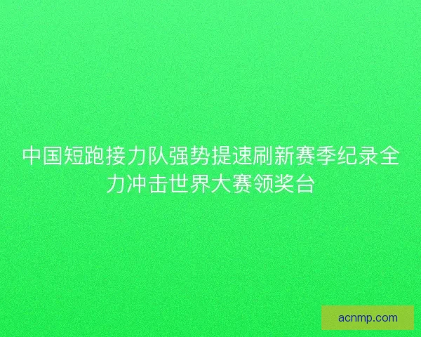 中国短跑接力队强势提速刷新赛季纪录全力冲击世界大赛领奖台