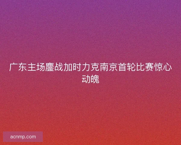 广东主场鏖战加时力克南京首轮比赛惊心动魄