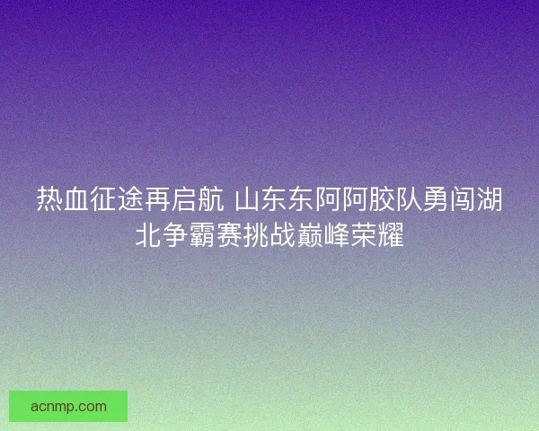 热血征途再启航 山东东阿阿胶队勇闯湖北争霸赛挑战巅峰荣耀