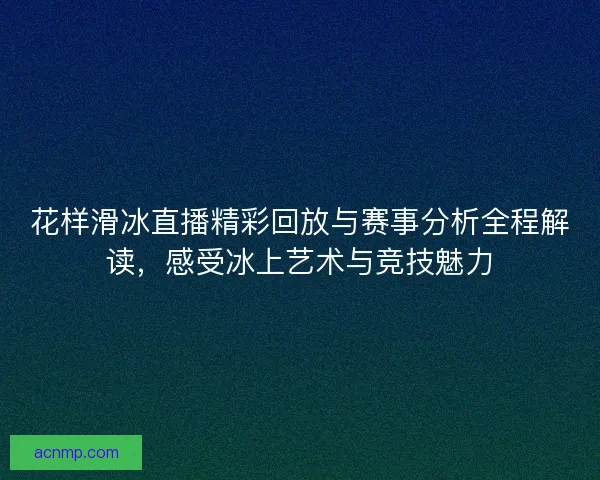 花样滑冰直播精彩回放与赛事分析全程解读，感受冰上艺术与竞技魅力