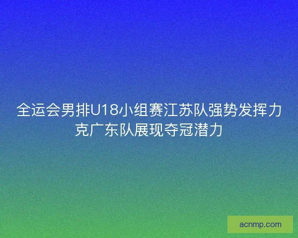 全运会男排U18小组赛江苏队强势发挥力克广东队展现夺冠潜力