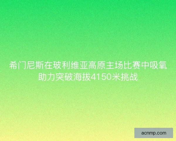 希门尼斯在玻利维亚高原主场比赛中吸氧助力突破海拔4150米挑战