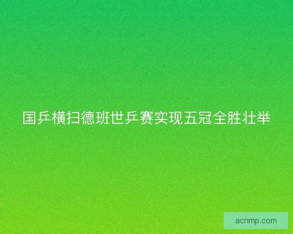 国乒横扫德班世乒赛实现五冠全胜壮举